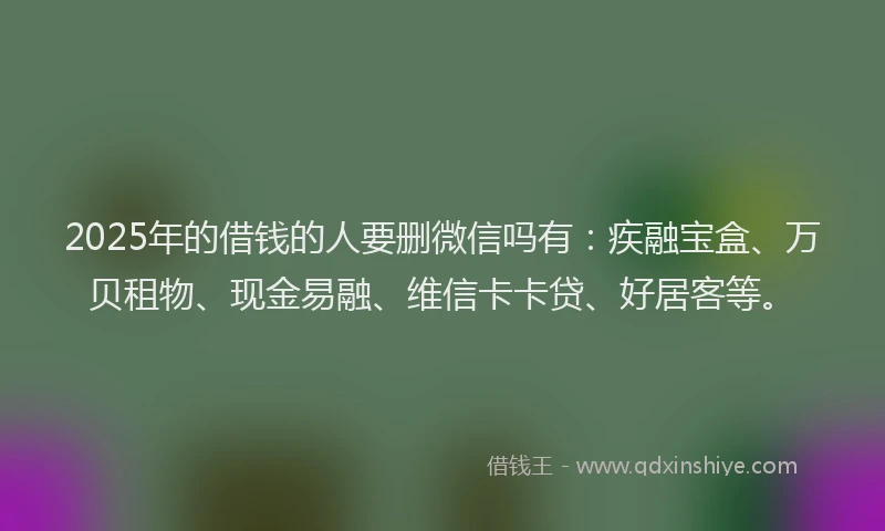 2025年的借钱的人要删微信吗有：疾融宝盒、万贝租物、现金易融、维信卡卡贷、好居客等。
