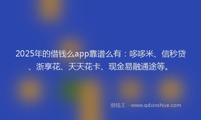 2025年的借钱么app靠谱么有：哆哆米、信秒贷、浙享花、天天花卡、现金易融通途等。