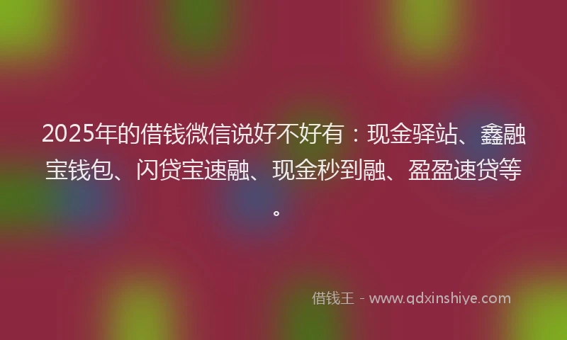 2025年的借钱微信说好不好有：现金驿站、鑫融宝钱包、闪贷宝速融、现金秒到融、盈盈速贷等。