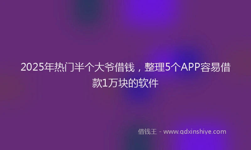 2025年热门半个大爷借钱，整理5个APP容易借款1万块的软件