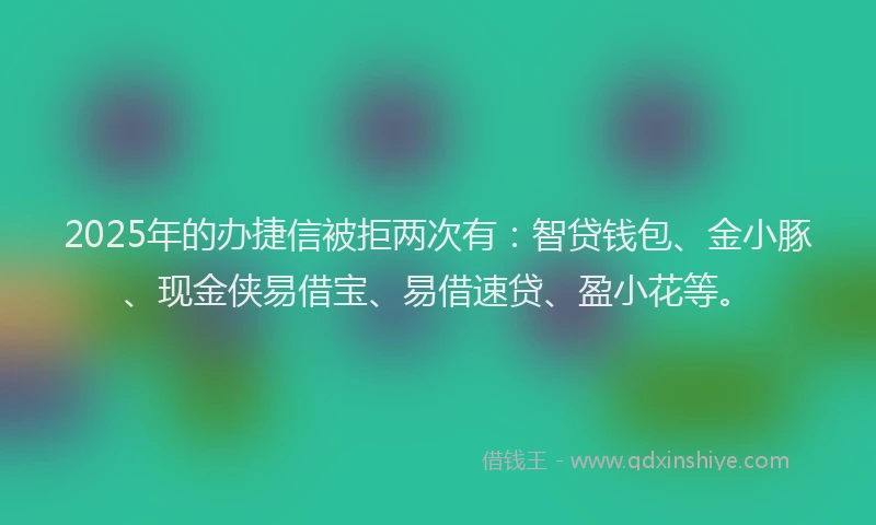 2025年的办捷信被拒两次有：智贷钱包、金小豚、现金侠易借宝、易借速贷、盈小花等。