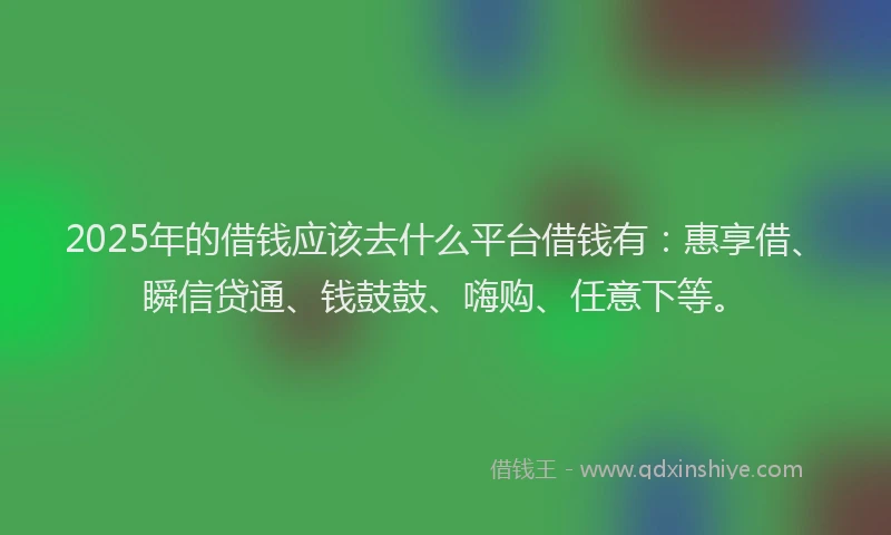 2025年的借钱应该去什么平台借钱有：惠享借、瞬信贷通、钱鼓鼓、嗨购、任意下等。