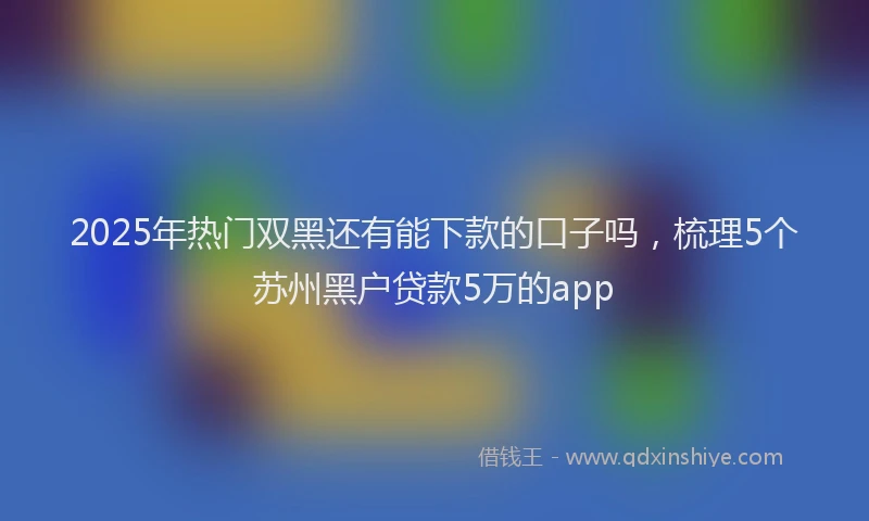 2025年热门双黑还有能下款的口子吗，梳理5个苏州黑户贷款5万的app