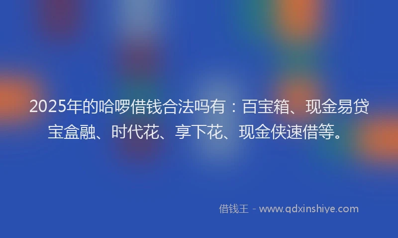 2025年的哈啰借钱合法吗有：百宝箱、现金易贷宝盒融、时代花、享下花、现金侠速借等。