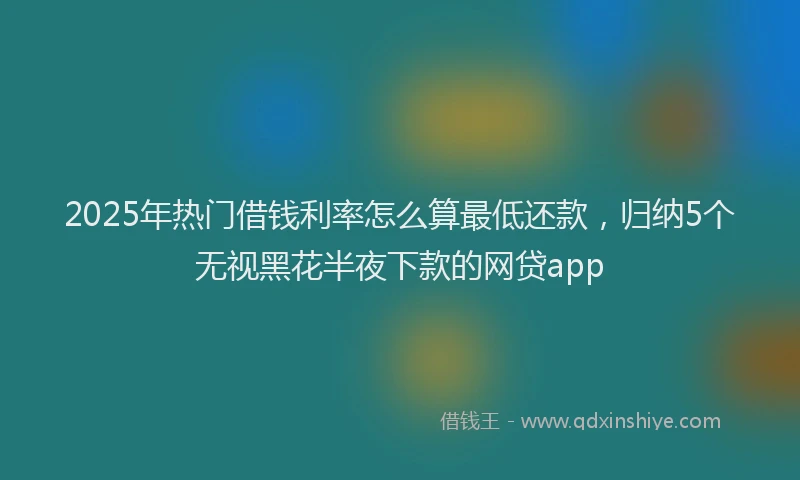 2025年热门借钱利率怎么算最低还款，归纳5个无视黑花半夜下款的网贷app