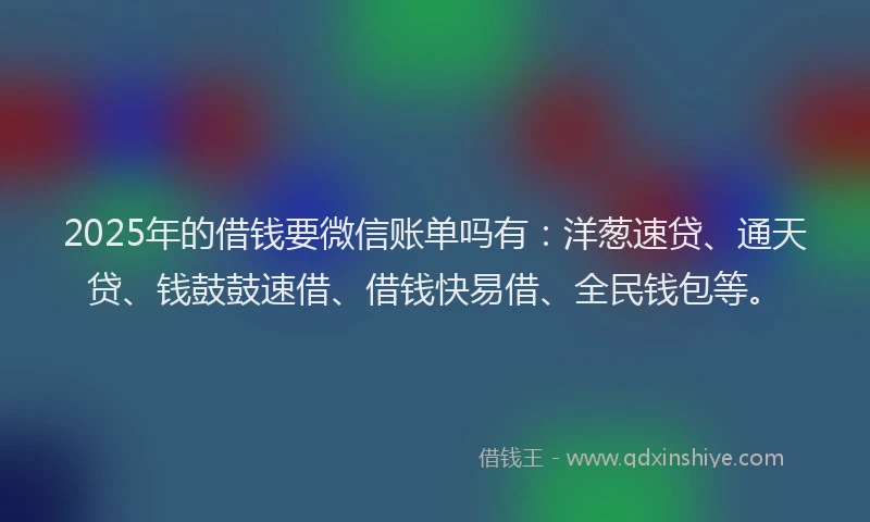 2025年的借钱要微信账单吗有：洋葱速贷、通天贷、钱鼓鼓速借、借钱快易借、全民钱包等。