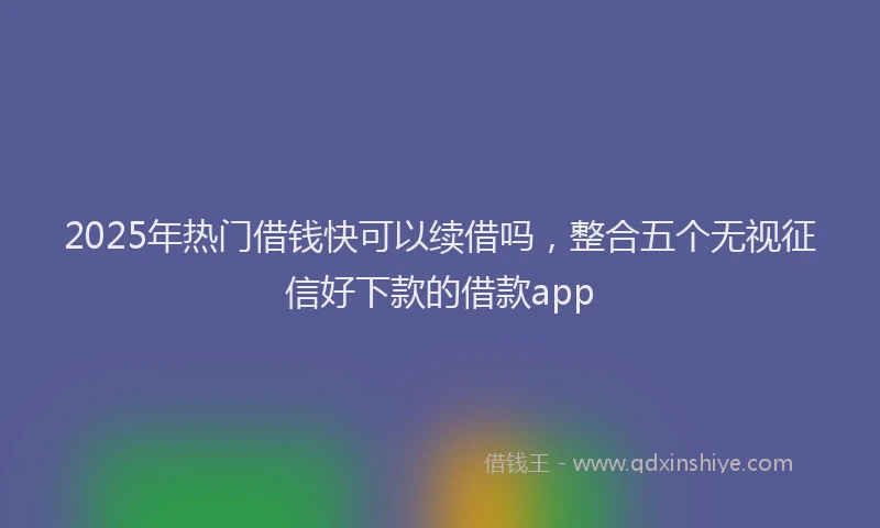 2025年热门借钱快可以续借吗，整合五个无视征信好下款的借款app