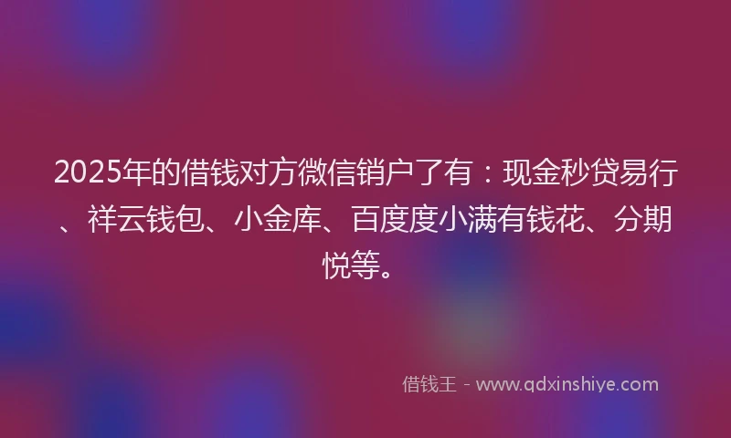 2025年的借钱对方微信销户了有：现金秒贷易行、祥云钱包、小金库、百度度小满有钱花、分期悦等。