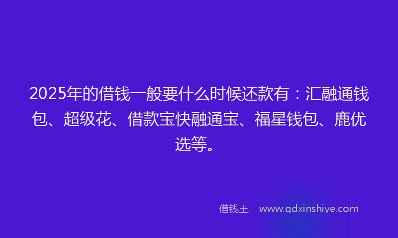 2025年的借钱一般要什么时候还款有：汇融通钱包、超级花、借款宝快融通宝、福星钱包、鹿优选等。