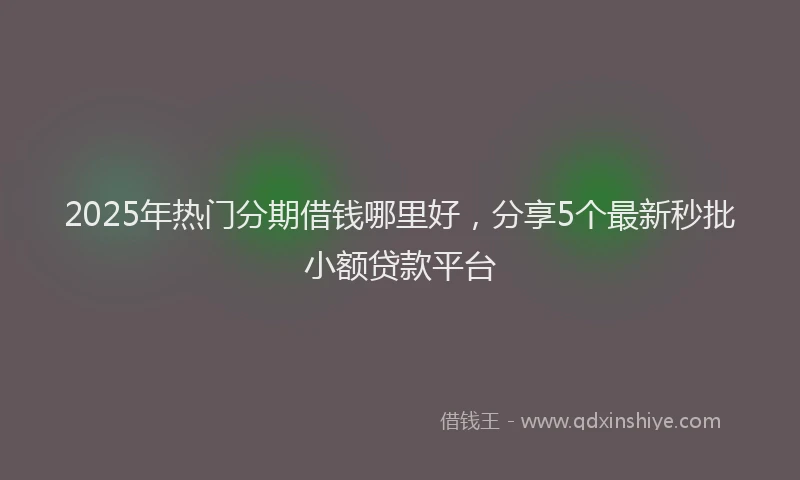 2025年热门分期借钱哪里好，分享5个最新秒批小额贷款平台