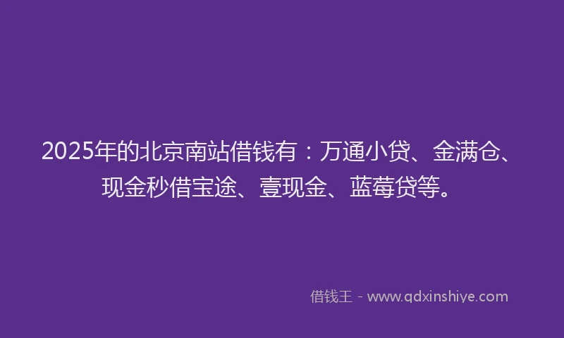 2025年的北京南站借钱有：万通小贷、金满仓、现金秒借宝途、壹现金、蓝莓贷等。