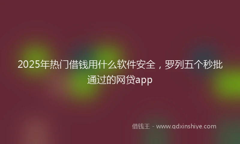 2025年热门借钱用什么软件安全，罗列五个秒批通过的网贷app