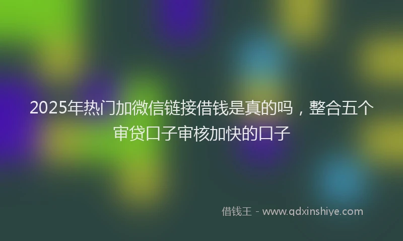 2025年热门加微信链接借钱是真的吗，整合五个审贷口子审核加快的口子