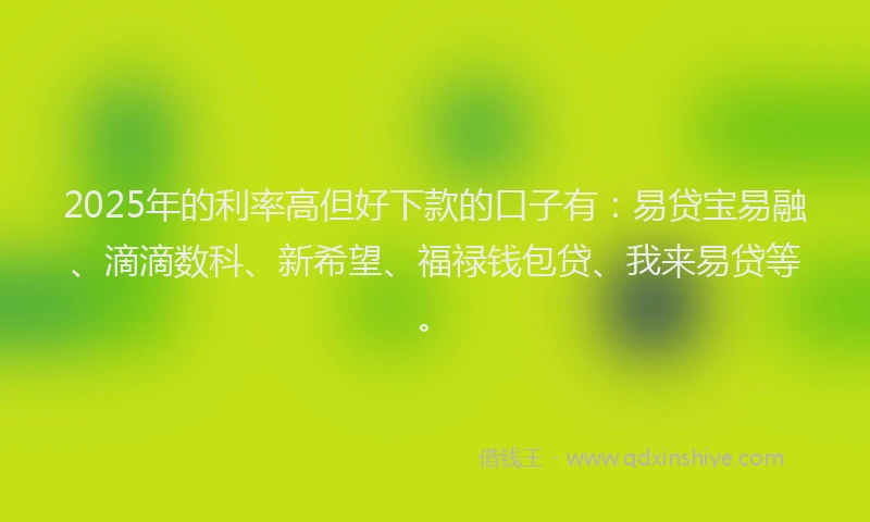 2025年的利率高但好下款的口子有：易贷宝易融、滴滴数科、新希望、福禄钱包贷、我来易贷等。