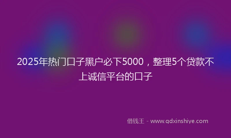 2025年热门口子黑户必下5000，整理5个贷款不上诚信平台的口子