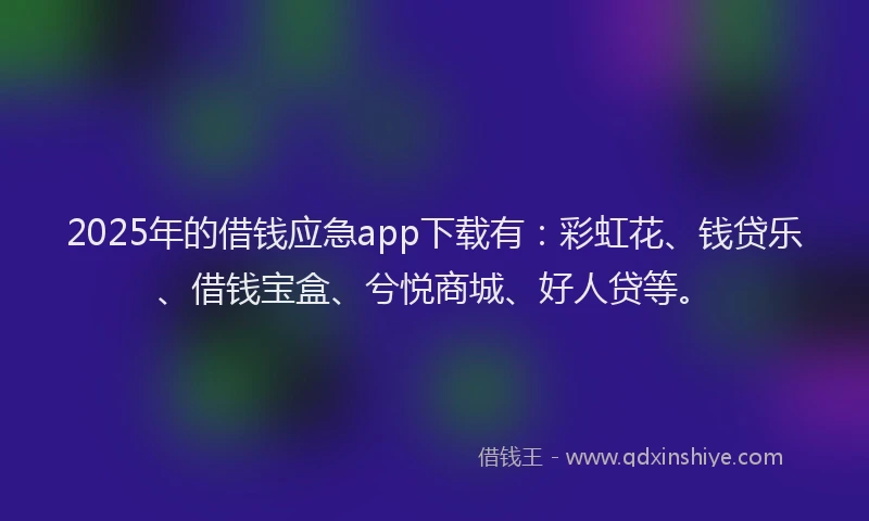 2025年的借钱应急app下载有：彩虹花、钱贷乐、借钱宝盒、兮悦商城、好人贷等。