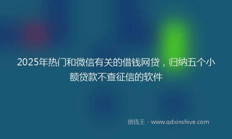2025年热门和微信有关的借钱网贷，归纳五个小额贷款不查征信的软件