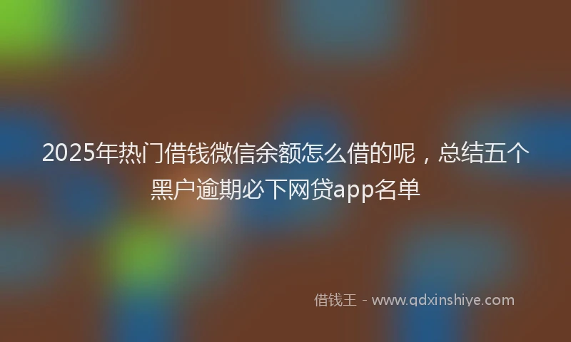 2025年热门借钱微信余额怎么借的呢，总结五个黑户逾期必下网贷app名单