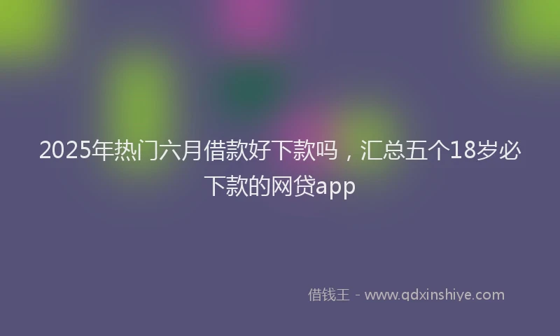 2025年热门六月借款好下款吗，汇总五个18岁必下款的网贷app