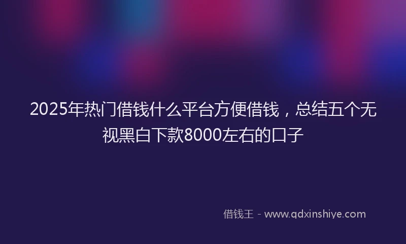 2025年热门借钱什么平台方便借钱，总结五个无视黑白下款8000左右的口子
