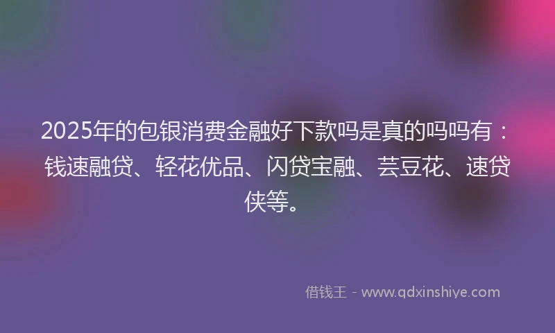 2025年的包银消费金融好下款吗是真的吗吗有：钱速融贷、轻花优品、闪贷宝融、芸豆花、速贷侠等。
