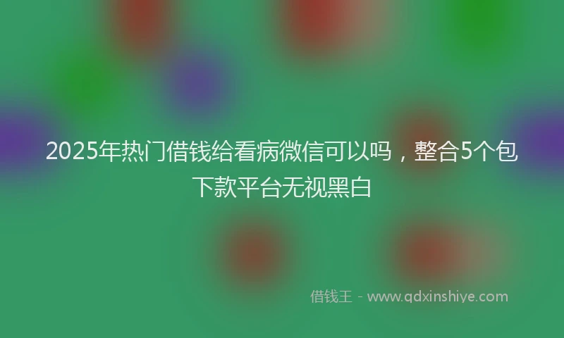 2025年热门借钱给看病微信可以吗，整合5个包下款平台无视黑白