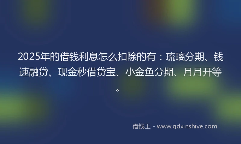 2025年的借钱利息怎么扣除的有：琉璃分期、钱速融贷、现金秒借贷宝、小金鱼分期、月月开等。