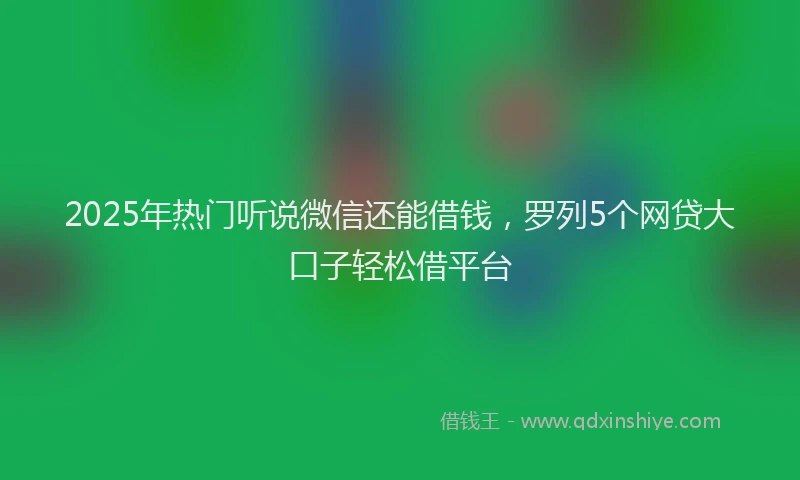 2025年热门听说微信还能借钱，罗列5个网贷大口子轻松借平台