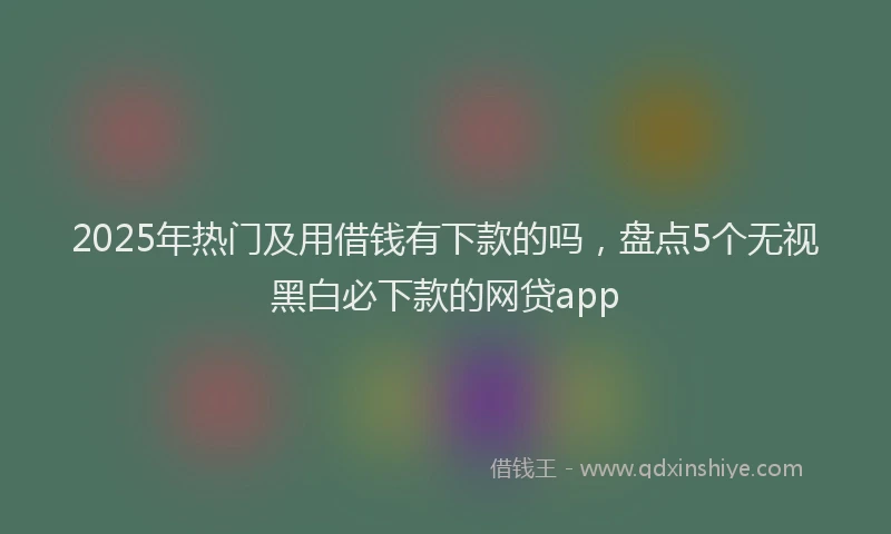 2025年热门及用借钱有下款的吗，盘点5个无视黑白必下款的网贷app