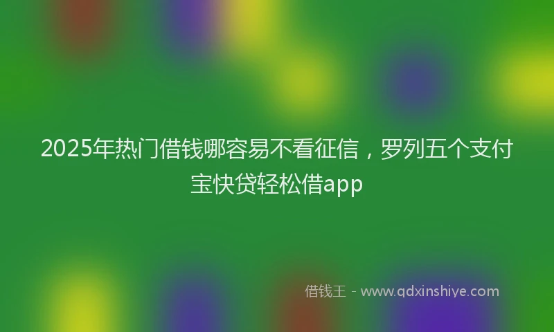 2025年热门借钱哪容易不看征信，罗列五个支付宝快贷轻松借app