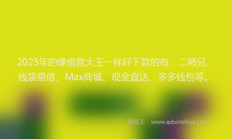 2025年的像借款大王一样好下款的有：二师兄、钱袋易借、Max商城、现金直达、多多钱包等。