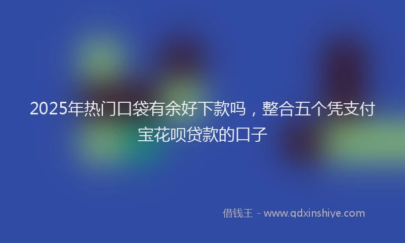2025年热门口袋有余好下款吗，整合五个凭支付宝花呗贷款的口子