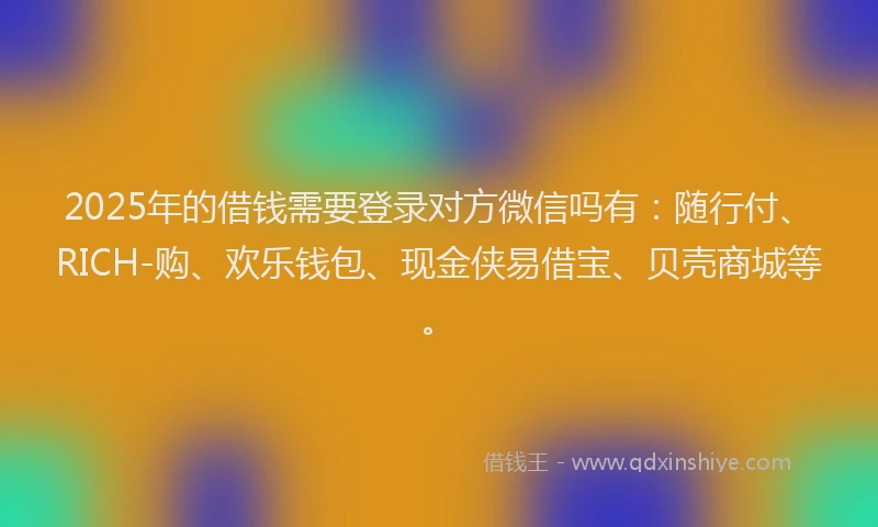 2025年的借钱需要登录对方微信吗有：随行付、RICH-购、欢乐钱包、现金侠易借宝、贝壳商城等。