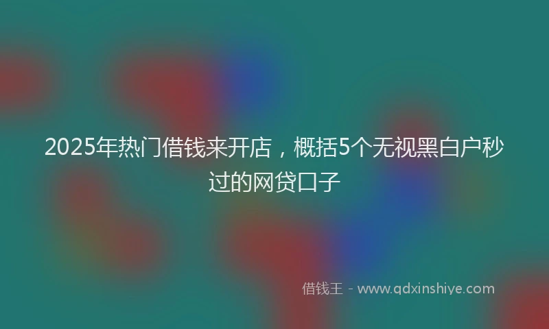 2025年热门借钱来开店，概括5个无视黑白户秒过的网贷口子
