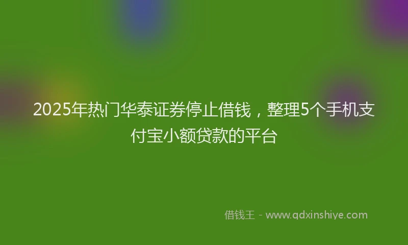 2025年热门华泰证券停止借钱，整理5个手机支付宝小额贷款的平台