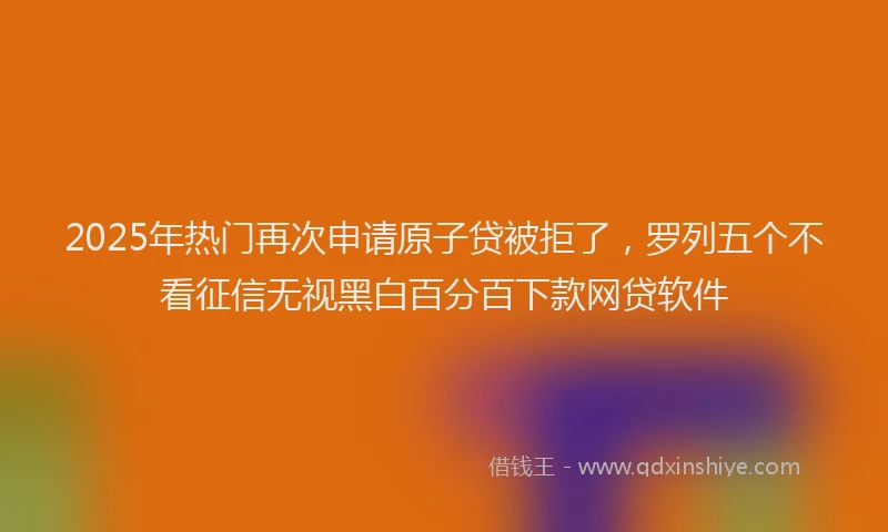 2025年热门再次申请原子贷被拒了，罗列五个不看征信无视黑白百分百下款网贷软件