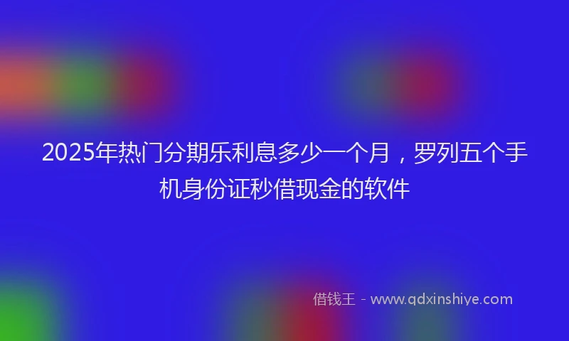 2025年热门分期乐利息多少一个月，罗列五个手机身份证秒借现金的软件