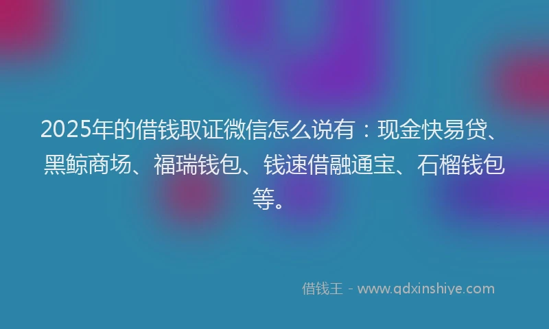 2025年的借钱取证微信怎么说有：现金快易贷、黑鲸商场、福瑞钱包、钱速借融通宝、石榴钱包等。