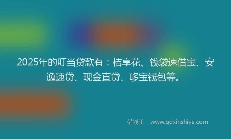 2025年的叮当贷款有：桔享花、钱袋速借宝、安逸速贷、现金直贷、哆宝钱包等。