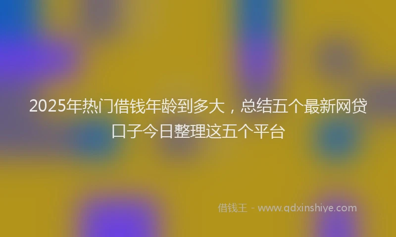 2025年热门借钱年龄到多大，总结五个最新网贷口子今日整理这五个平台