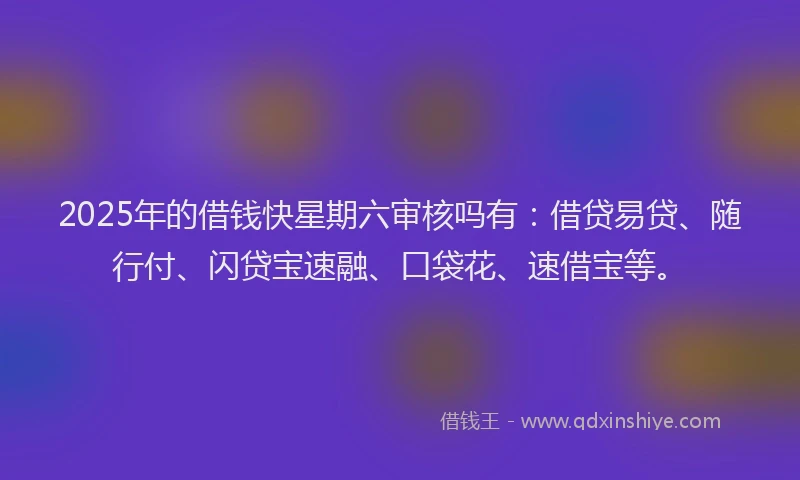 2025年的借钱快星期六审核吗有：借贷易贷、随行付、闪贷宝速融、口袋花、速借宝等。