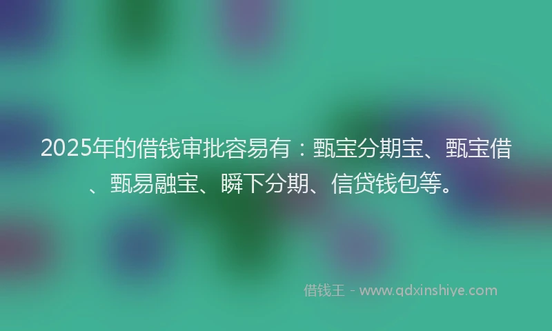 2025年的借钱审批容易有：甄宝分期宝、甄宝借、甄易融宝、瞬下分期、信贷钱包等。