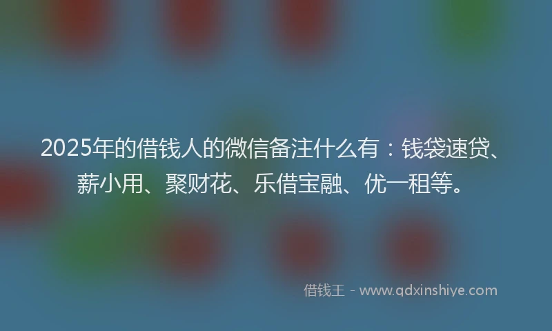 2025年的借钱人的微信备注什么有：钱袋速贷、薪小用、聚财花、乐借宝融、优一租等。