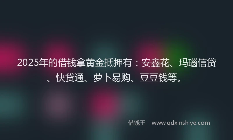 2025年的借钱拿黄金抵押有：安鑫花、玛瑙信贷、快贷通、萝卜易购、豆豆钱等。