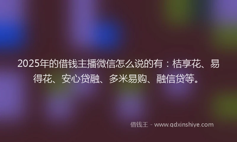 2025年的借钱主播微信怎么说的有：桔享花、易得花、安心贷融、多米易购、融信贷等。