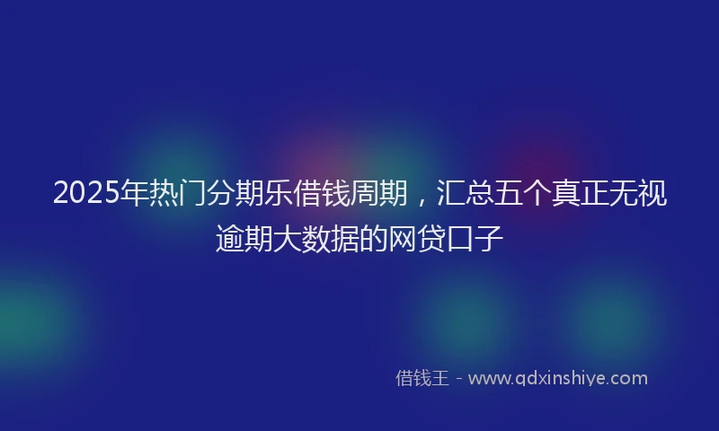 2025年热门分期乐借钱周期，汇总五个真正无视逾期大数据的网贷口子