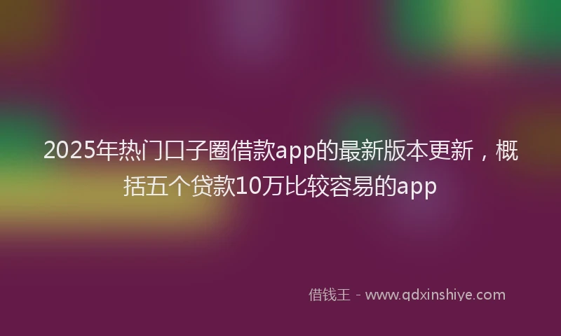 2025年热门口子圈借款app的最新版本更新，概括五个贷款10万比较容易的app