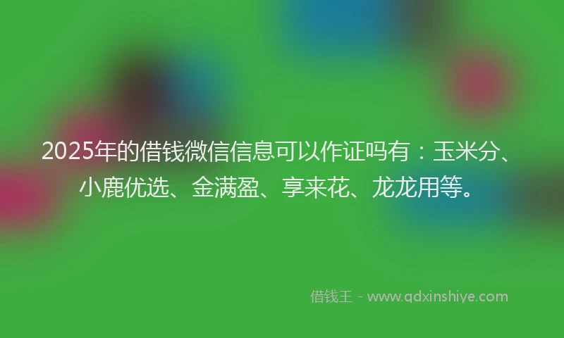 2025年的借钱微信信息可以作证吗有：玉米分、小鹿优选、金满盈、享来花、龙龙用等。