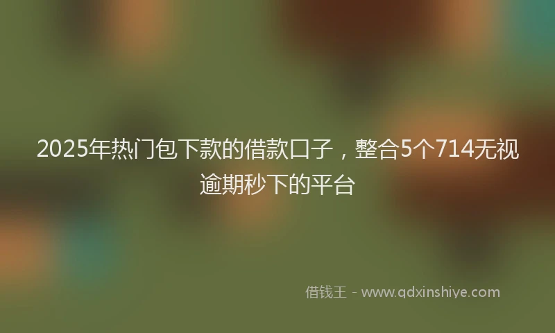 2025年热门包下款的借款口子，整合5个714无视逾期秒下的平台