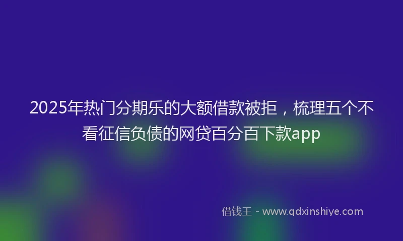 2025年热门分期乐的大额借款被拒，梳理五个不看征信负债的网贷百分百下款app